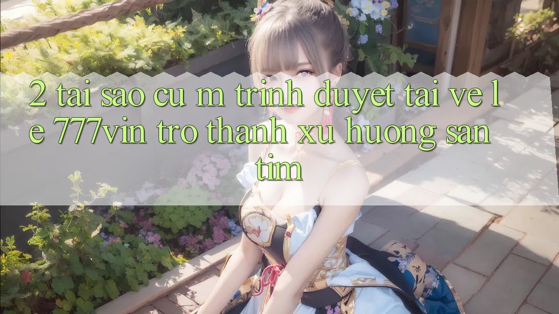 2. Tại Sao Cụ M Trình Duyệt “Tải về Lẹ 777vin” Trở thành Xu Hướng Săn tìm?