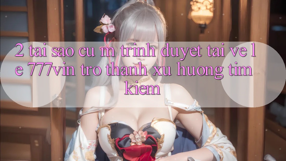 2. Tại Sao Cụ M Trình Duyệt “Tải về Lẹ 777vin” Trở Thành Xu Hướng Tìm Kiếm?