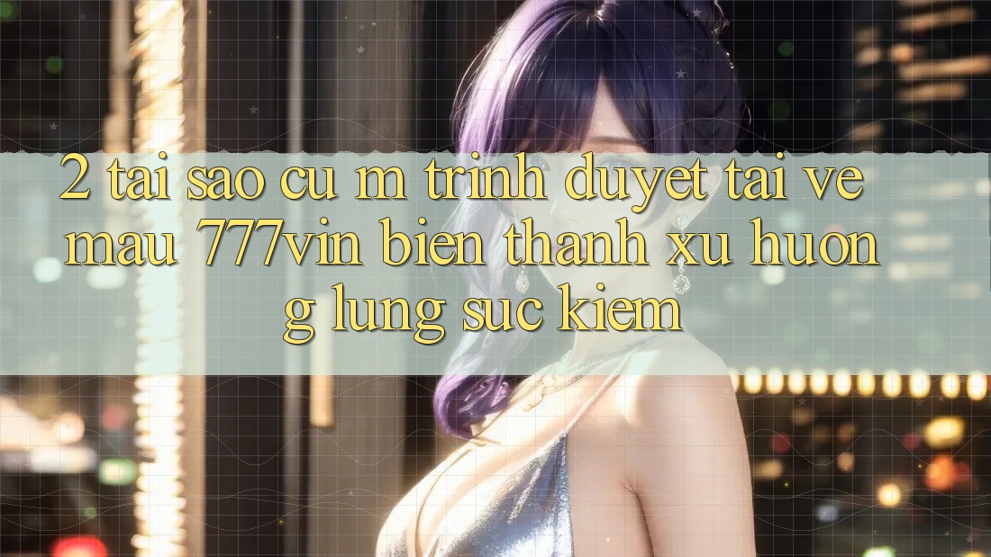 2. Tại Sao Cụ M Trình Duyệt “Tải về Mau 777vin” Biến thành Xu Hướng Lùng sục Kiếm?