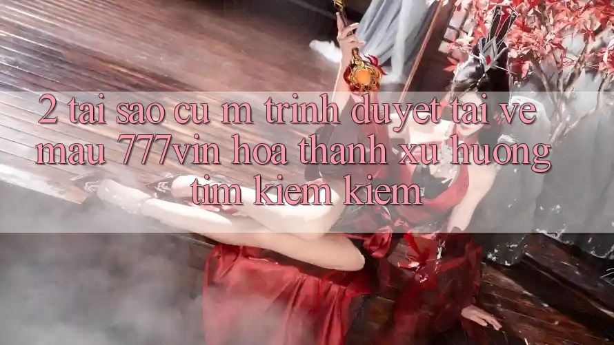 2. Tại Sao Cụ M Trình Duyệt “Tải về Mau 777vin” Hóa thành Xu Hướng Tìm kiếm Kiếm?