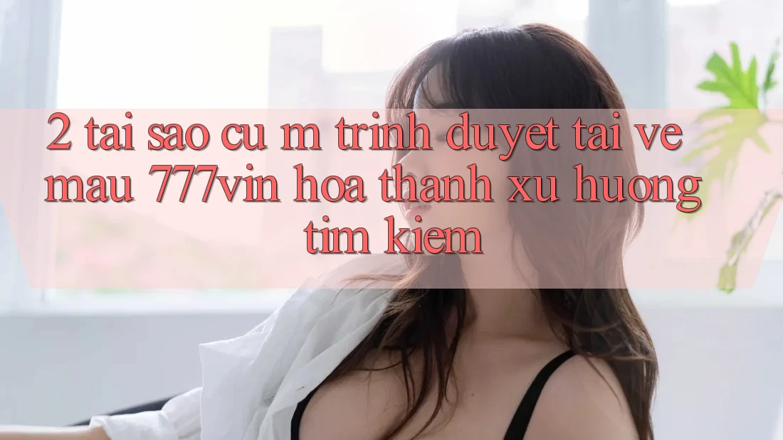 2. Tại Sao Cụ M Trình Duyệt “Tải về Mau 777vin” Hóa thành Xu Hướng Tìm kiếm?