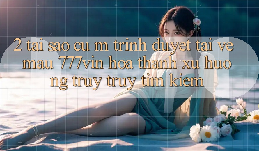 2. Tại Sao Cụ M Trình Duyệt “Tải về Mau 777vin” Hóa thành Xu Hướng Truy truy tìm Kiếm?