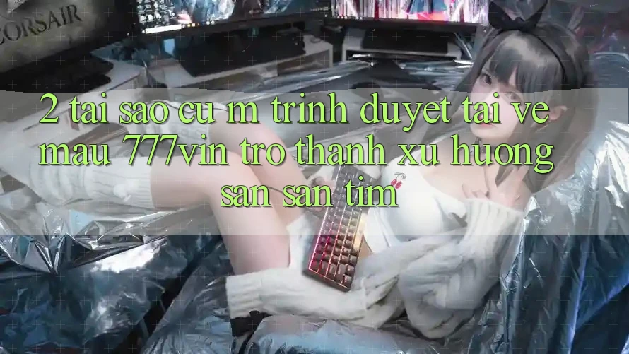 2. Tại Sao Cụ M Trình Duyệt “Tải về Mau 777vin” Trở Thành Xu Hướng Săn săn tìm?