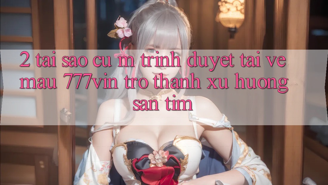 2. Tại Sao Cụ M Trình Duyệt “Tải về Mau 777vin” Trở Thành Xu Hướng Săn tìm?