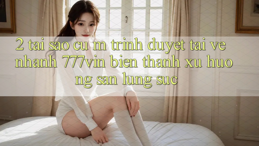 2. Tại Sao Cụ M Trình Duyệt “Tải về Nhanh 777vin” Biến thành Xu Hướng Săn lùng sục?