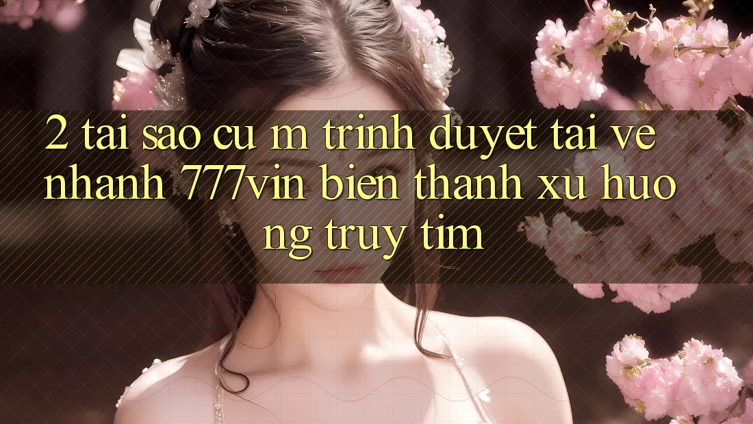 2. Tại Sao Cụ M Trình Duyệt “Tải về Nhanh 777vin” Biến thành Xu Hướng Truy tìm?