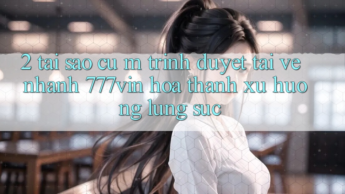 2. Tại Sao Cụ M Trình Duyệt “Tải về Nhanh 777vin” Hóa thành Xu Hướng Lùng sục?
