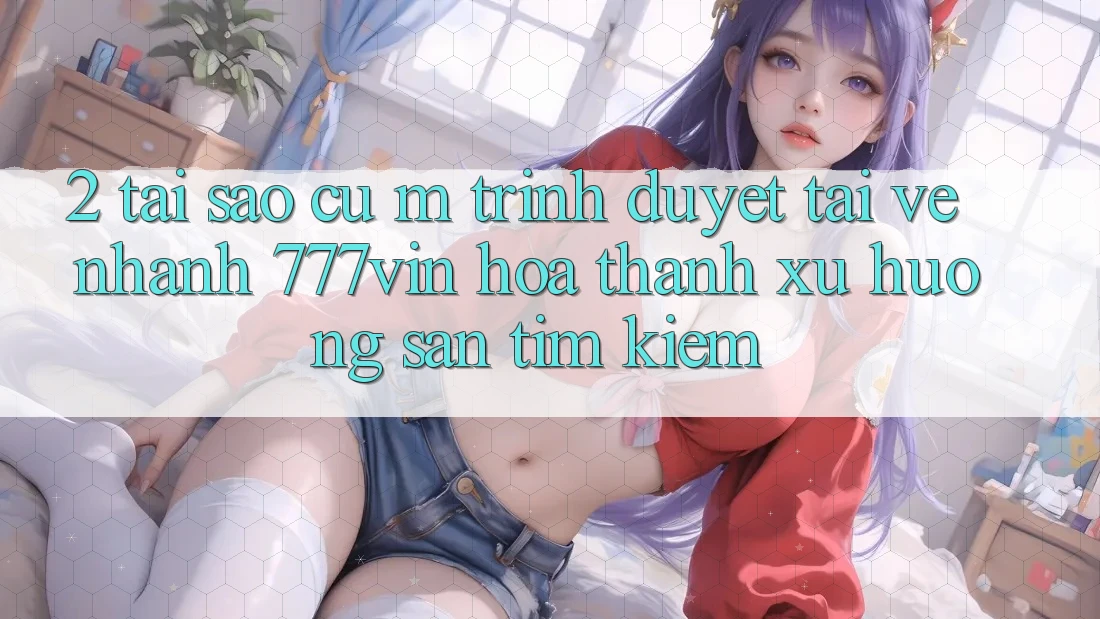 2. Tại Sao Cụ M Trình Duyệt “Tải về Nhanh 777vin” Hóa thành Xu Hướng Săn tìm Kiếm?