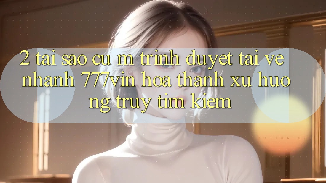 2. Tại Sao Cụ M Trình Duyệt “Tải về Nhanh 777vin” Hóa thành Xu Hướng Truy tìm kiếm?