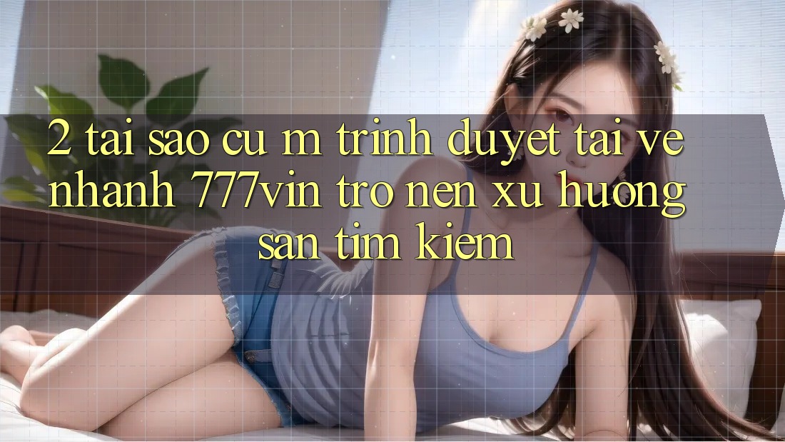 2. Tại Sao Cụ M Trình Duyệt “Tải về Nhanh 777vin” Trở nên Xu Hướng Săn tìm kiếm?