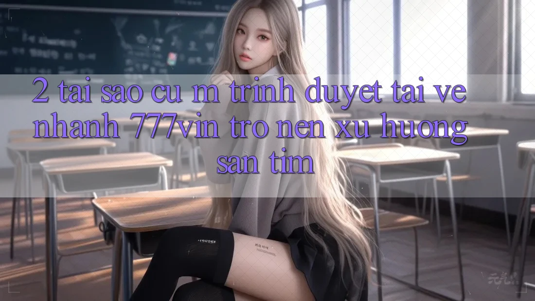 2. Tại Sao Cụ M Trình Duyệt “Tải về Nhanh 777vin” Trở nên Xu Hướng Săn tìm?