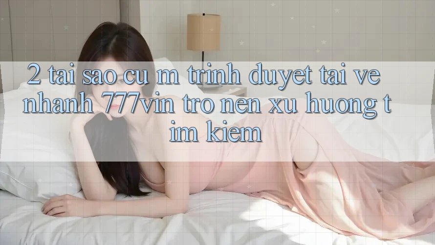 2. Tại Sao Cụ M Trình Duyệt “Tải về Nhanh 777vin” Trở nên Xu Hướng Tìm kiếm?