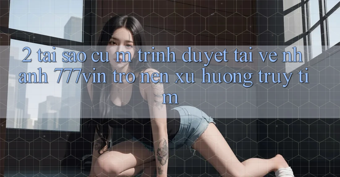 2. Tại Sao Cụ M Trình Duyệt “Tải về Nhanh 777vin” Trở nên Xu Hướng Truy tìm?
