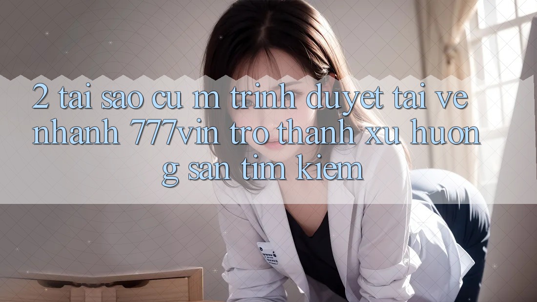 2. Tại Sao Cụ M Trình Duyệt “Tải về Nhanh 777vin” Trở Thành Xu Hướng Săn tìm kiếm?