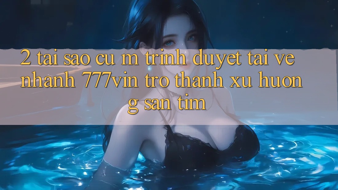 2. Tại Sao Cụ M Trình Duyệt “Tải về Nhanh 777vin” Trở Thành Xu Hướng Săn tìm?