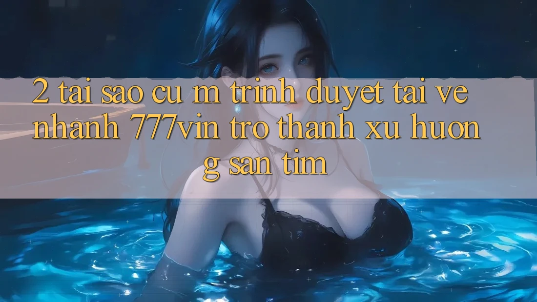 2. Tại Sao Cụ M Trình Duyệt “Tải về Nhanh 777vin” Trở Thành Xu Hướng Săn tìm?