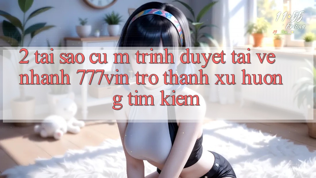 2. Tại Sao Cụ M Trình Duyệt “Tải về Nhanh 777vin” Trở thành Xu Hướng Tìm Kiếm?