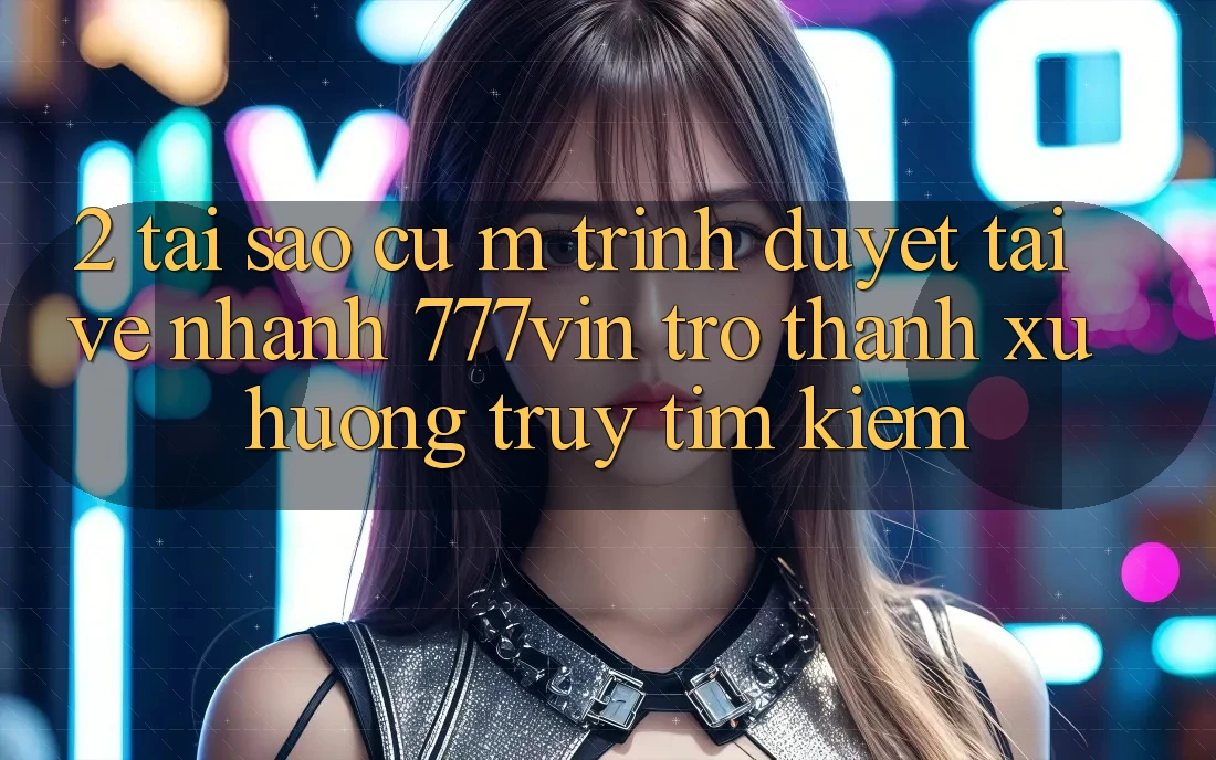 2. Tại Sao Cụ M Trình Duyệt “Tải về Nhanh 777vin” Trở Thành Xu Hướng Truy tìm Kiếm?