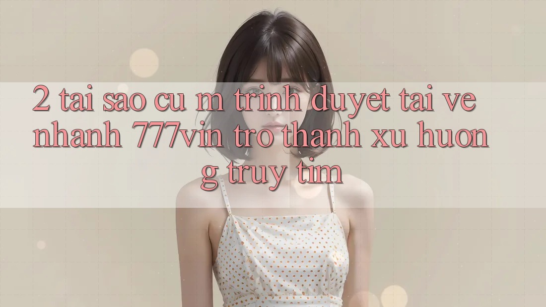 2. Tại Sao Cụ M Trình Duyệt “Tải về Nhanh 777vin” Trở Thành Xu Hướng Truy tìm?