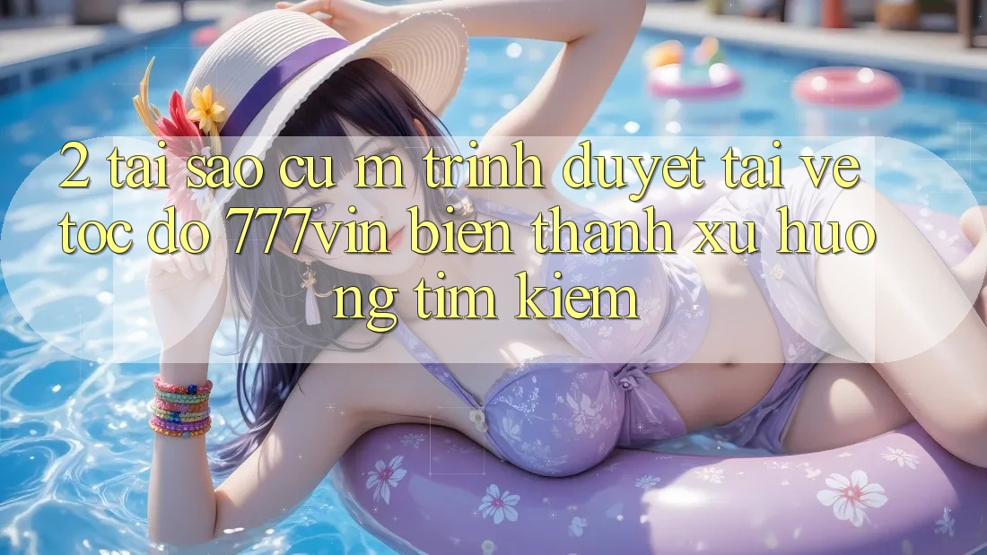 2. Tại Sao Cụ M Trình Duyệt “Tải về Tốc độ 777vin” Biến thành Xu Hướng Tìm Kiếm?