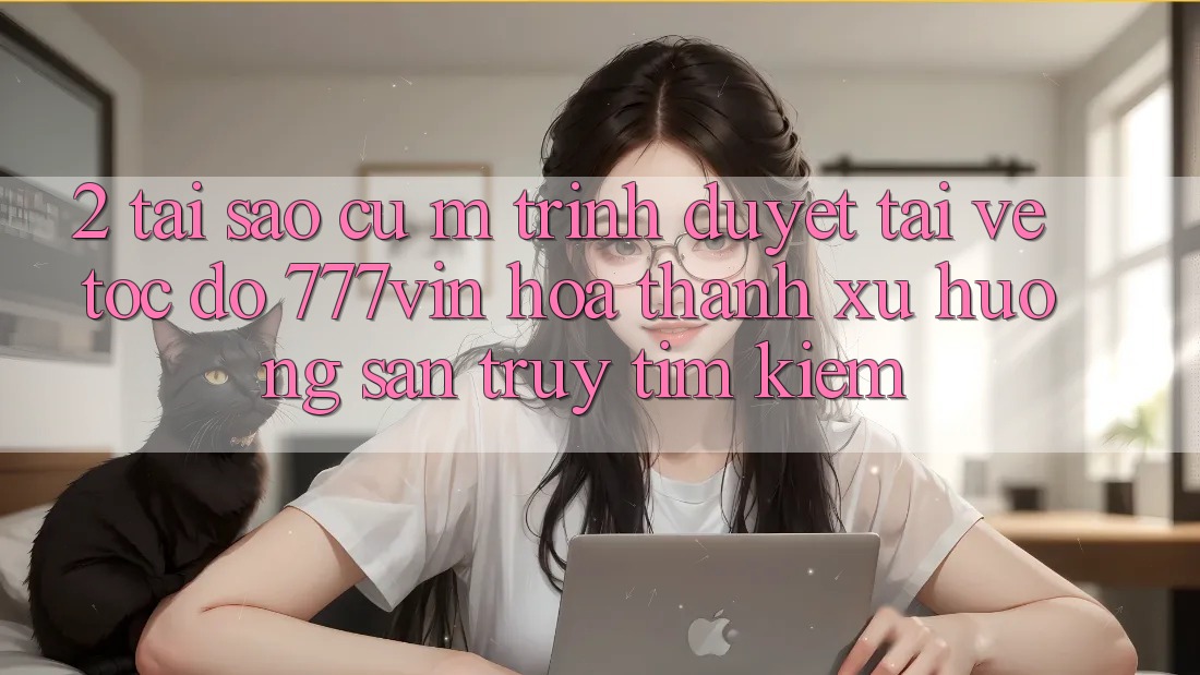 2. Tại Sao Cụ M Trình Duyệt “Tải về Tốc độ 777vin” Hóa thành Xu Hướng Săn truy tìm Kiếm?