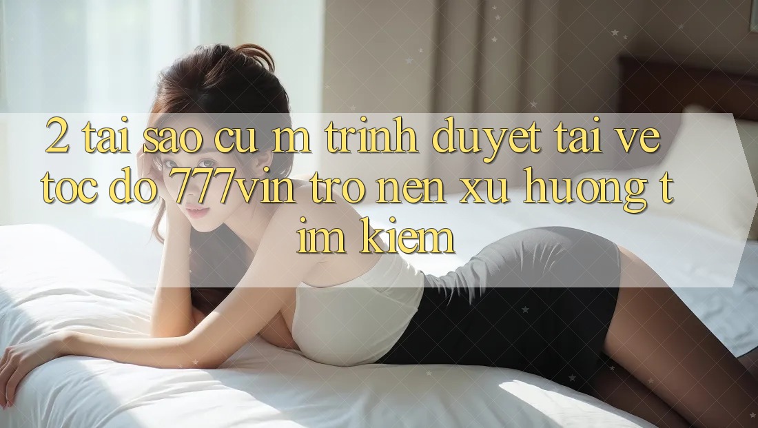 2. Tại Sao Cụ M Trình Duyệt “Tải về Tốc độ 777vin” Trở nên Xu Hướng Tìm kiếm?
