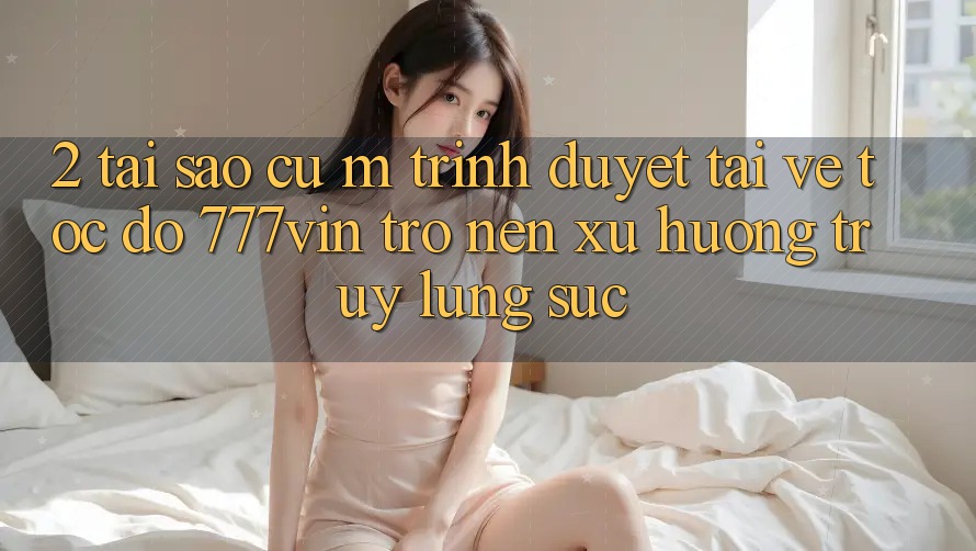 2. Tại Sao Cụ M Trình Duyệt “Tải về Tốc độ 777vin” Trở nên Xu Hướng Truy lùng sục?