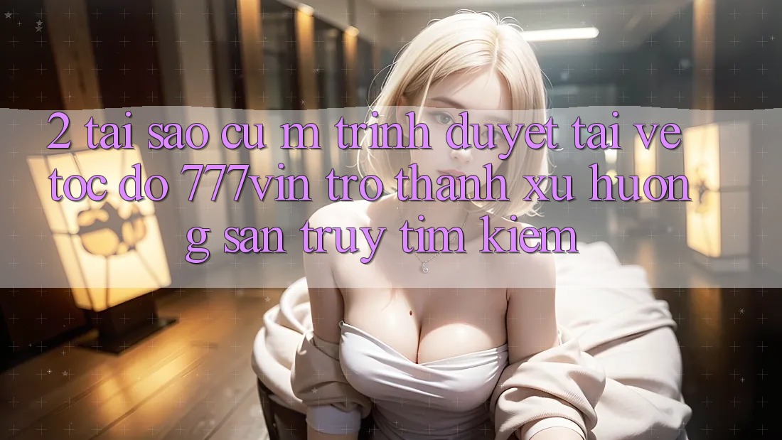 2. Tại Sao Cụ M Trình Duyệt “Tải về Tốc độ 777vin” Trở Thành Xu Hướng Săn truy tìm kiếm?