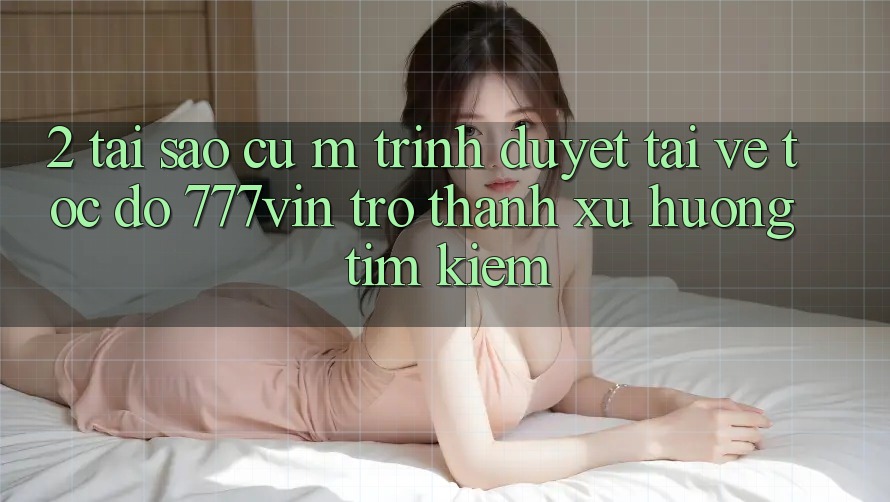 2. Tại Sao Cụ M Trình Duyệt “Tải về Tốc độ 777vin” Trở thành Xu Hướng Tìm Kiếm?