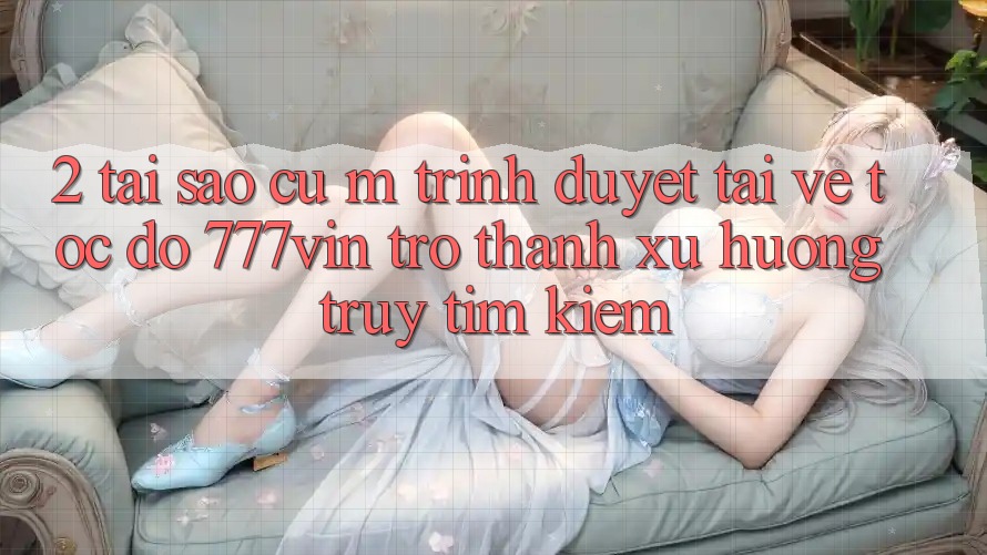 2. Tại Sao Cụ M Trình Duyệt “Tải về Tốc độ 777vin” Trở thành Xu Hướng Truy tìm Kiếm?