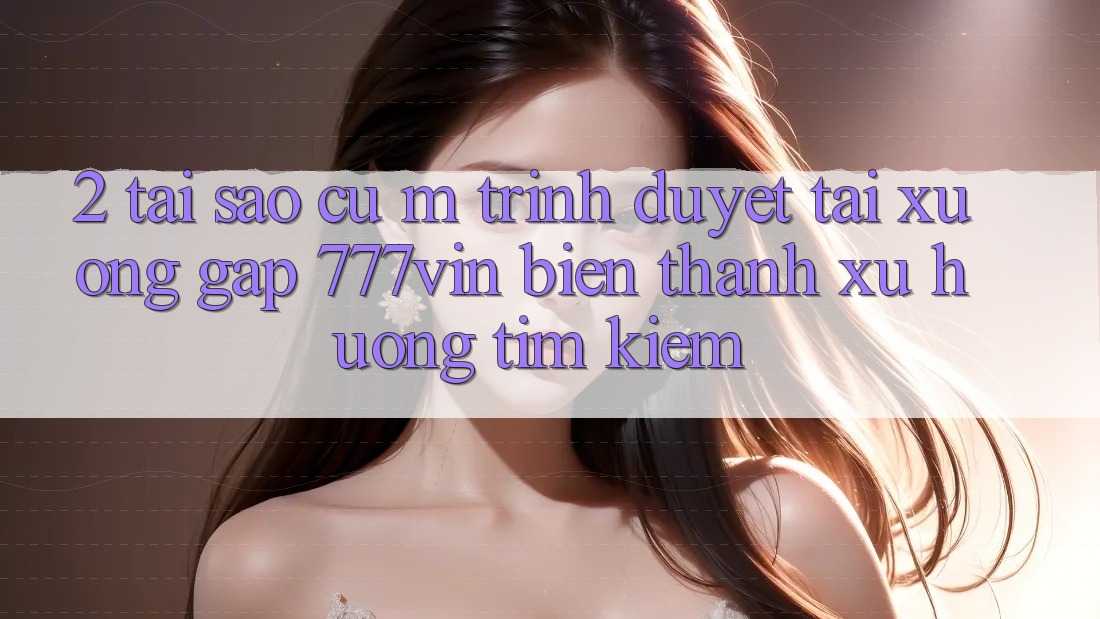 2. Tại Sao Cụ M Trình Duyệt “Tải xuống Gấp 777vin” Biến thành Xu Hướng Tìm Kiếm?