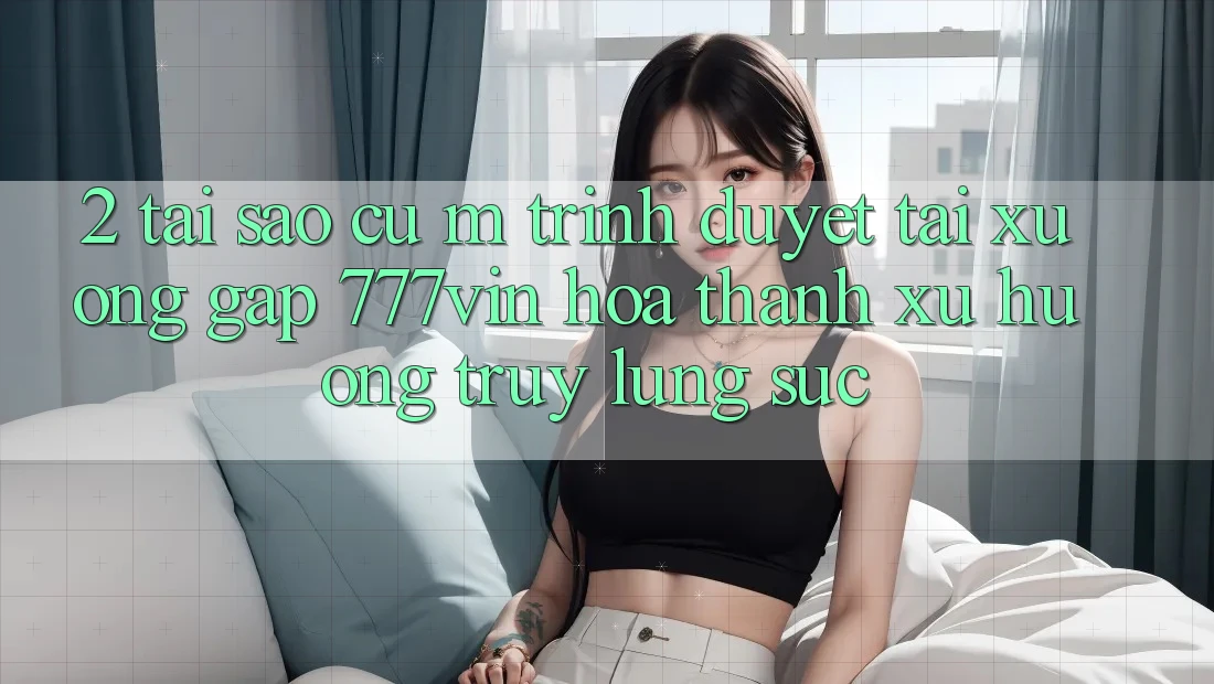 2. Tại Sao Cụ M Trình Duyệt “Tải xuống Gấp 777vin” Hóa thành Xu Hướng Truy lùng sục?
