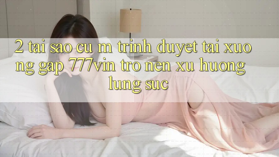 2. Tại Sao Cụ M Trình Duyệt “Tải xuống Gấp 777vin” Trở nên Xu Hướng Lùng sục?
