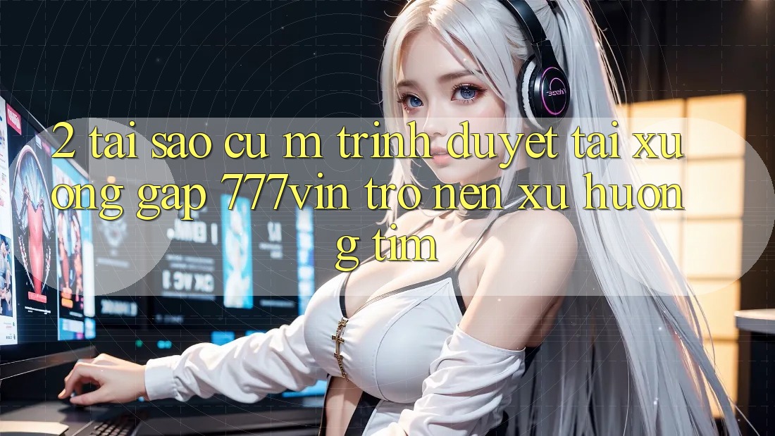 2. Tại Sao Cụ M Trình Duyệt “Tải xuống Gấp 777vin” Trở nên Xu Hướng Tìm?
