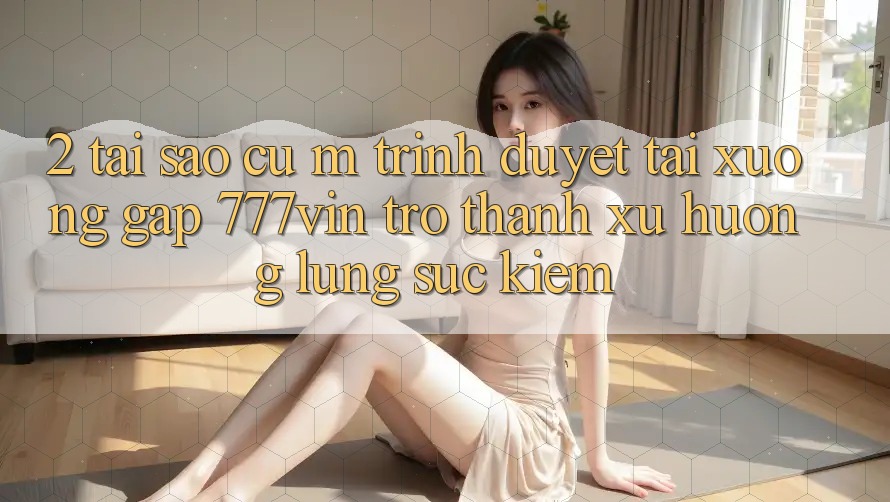 2. Tại Sao Cụ M Trình Duyệt “Tải xuống Gấp 777vin” Trở Thành Xu Hướng Lùng sục Kiếm?