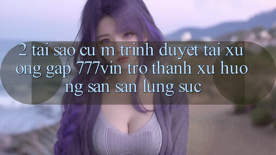 2. Tại Sao Cụ M Trình Duyệt “Tải xuống Gấp 777vin” Trở Thành Xu Hướng Săn săn lùng sục?