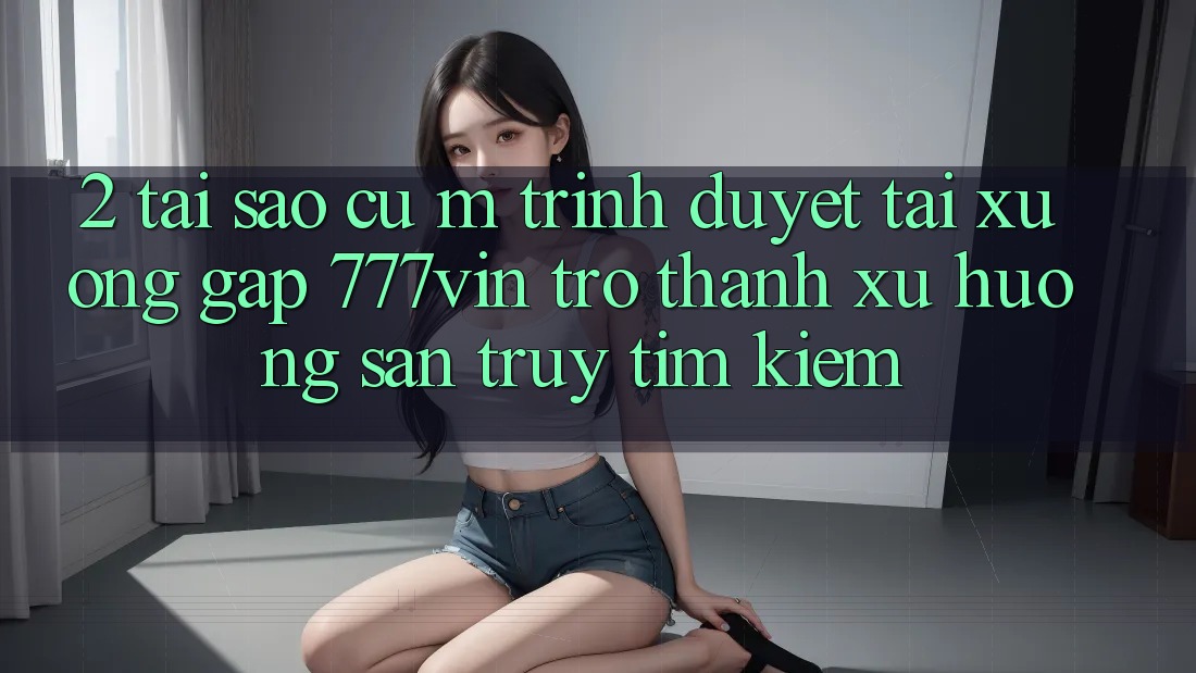 2. Tại Sao Cụ M Trình Duyệt “Tải xuống Gấp 777vin” Trở Thành Xu Hướng Săn truy tìm kiếm?