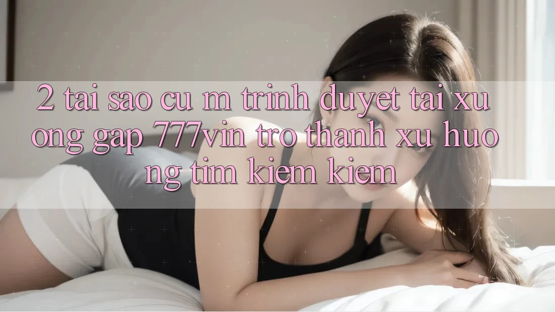 2. Tại Sao Cụ M Trình Duyệt “Tải xuống Gấp 777vin” Trở Thành Xu Hướng Tìm kiếm Kiếm?