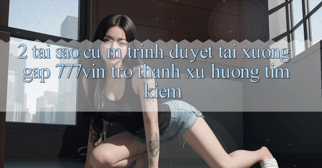 2. Tại Sao Cụ M Trình Duyệt “Tải xuống Gấp 777vin” Trở thành Xu Hướng Tìm Kiếm?