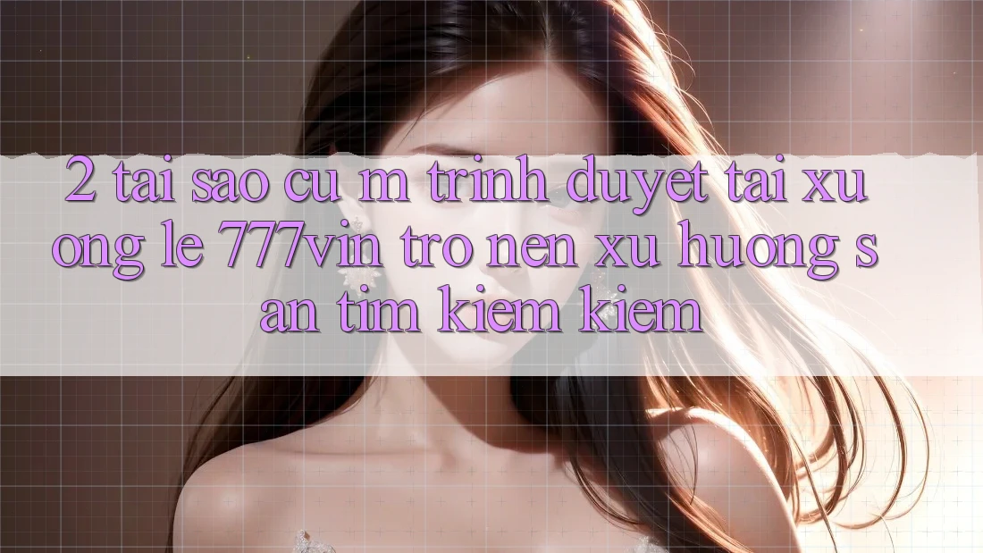 2. Tại Sao Cụ M Trình Duyệt “Tải xuống Lẹ 777vin” Trở nên Xu Hướng Săn tìm kiếm Kiếm?