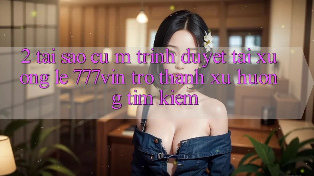 2. Tại Sao Cụ M Trình Duyệt “Tải xuống Lẹ 777vin” Trở Thành Xu Hướng Tìm kiếm?
