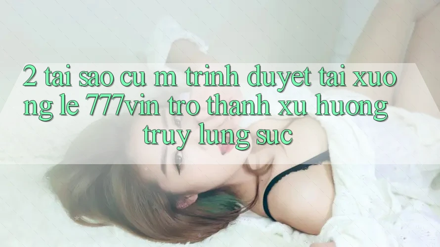 2. Tại Sao Cụ M Trình Duyệt “Tải xuống Lẹ 777vin” Trở Thành Xu Hướng Truy lùng sục?