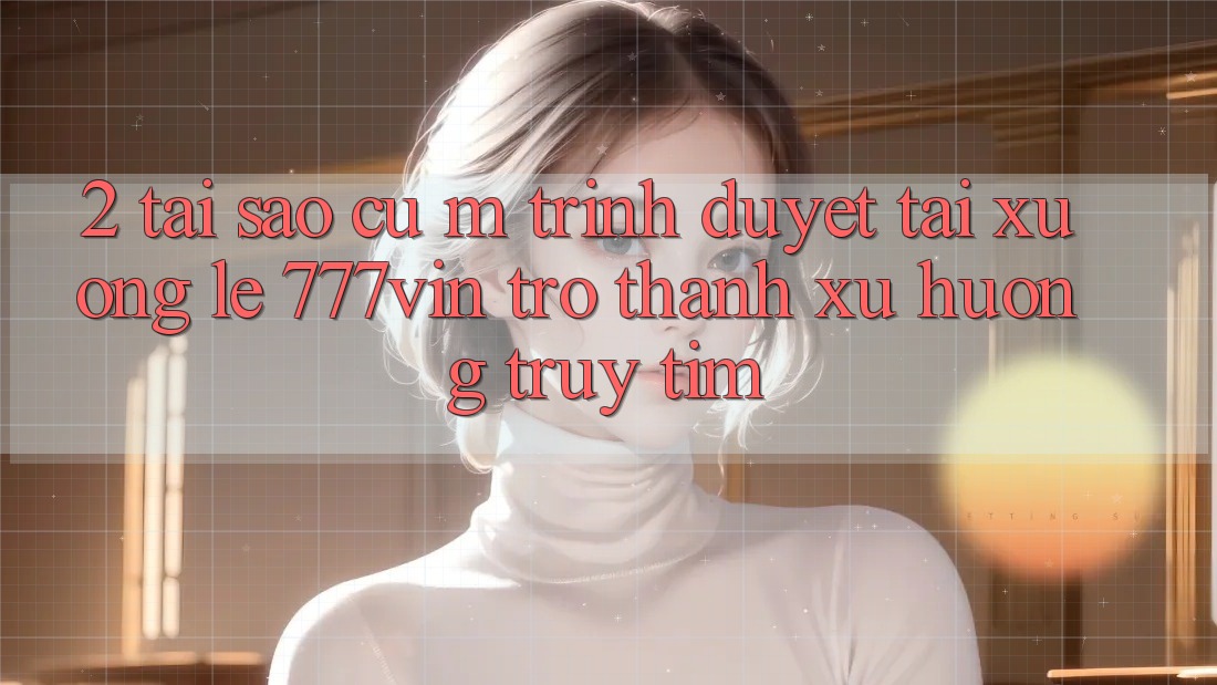 2. Tại Sao Cụ M Trình Duyệt “Tải xuống Lẹ 777vin” Trở Thành Xu Hướng Truy tìm?