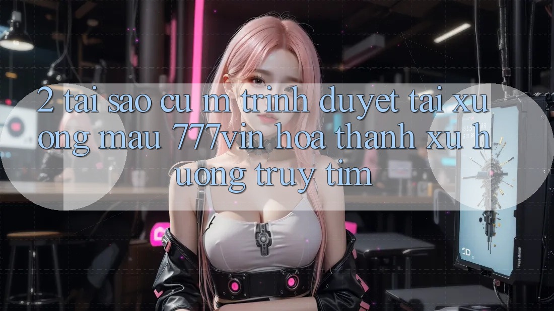 2. Tại Sao Cụ M Trình Duyệt “Tải xuống Mau 777vin” Hóa thành Xu Hướng Truy tìm?