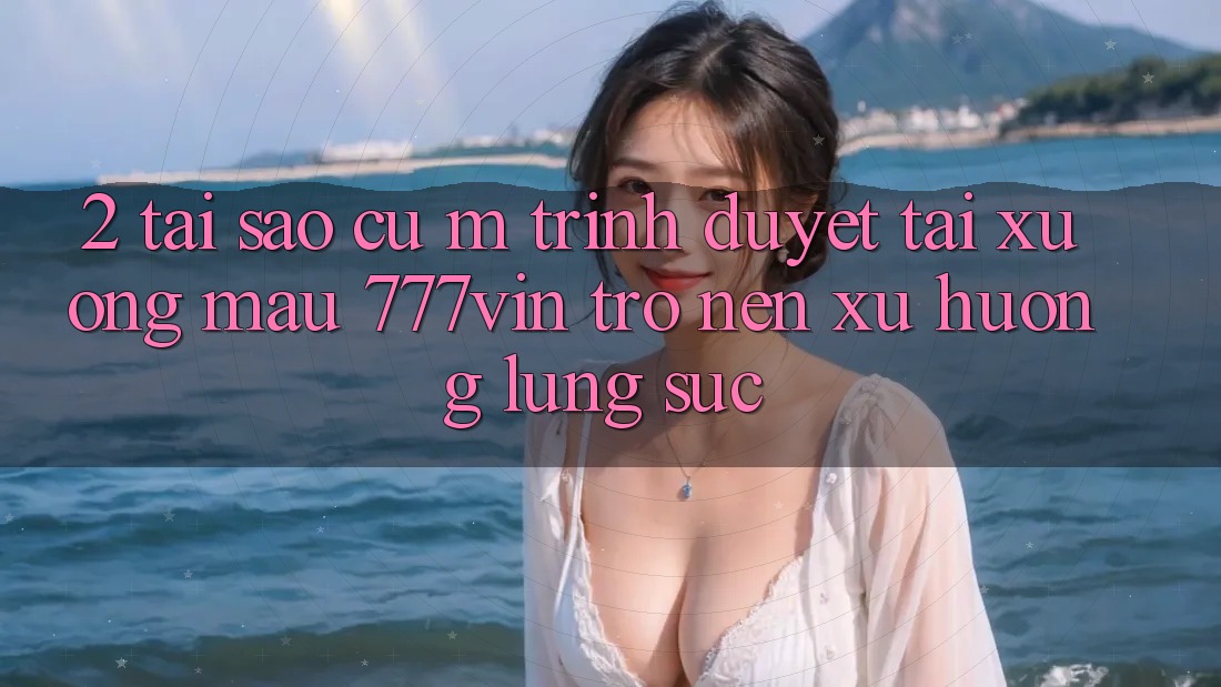 2. Tại Sao Cụ M Trình Duyệt “Tải xuống Mau 777vin” Trở nên Xu Hướng Lùng sục?