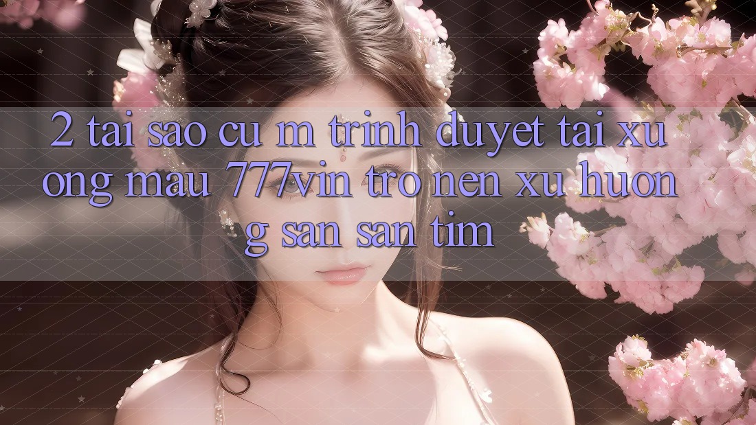 2. Tại Sao Cụ M Trình Duyệt “Tải xuống Mau 777vin” Trở nên Xu Hướng Săn săn tìm?