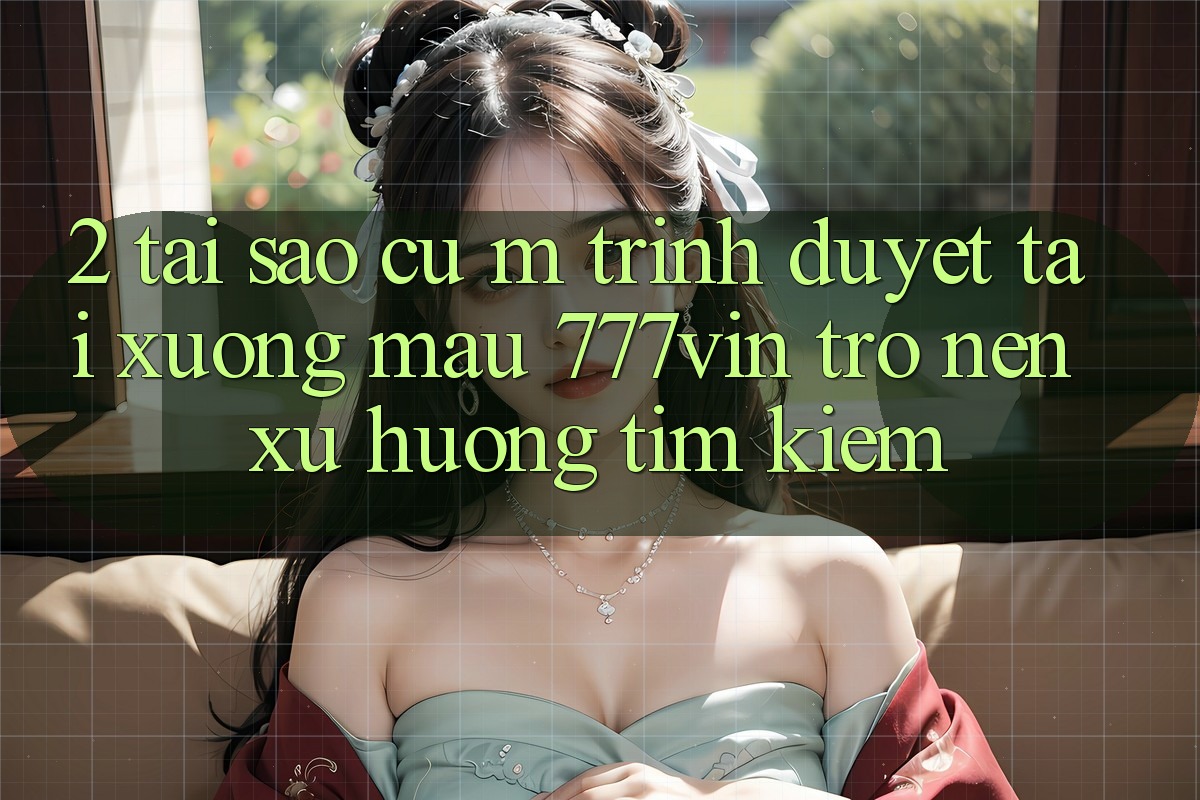 2. Tại Sao Cụ M Trình Duyệt “Tải xuống Mau 777vin” Trở nên Xu Hướng Tìm Kiếm?