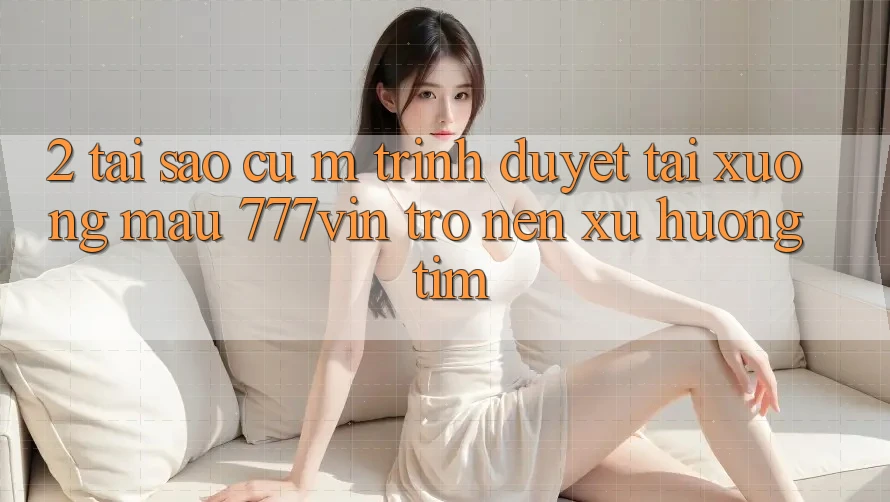 2. Tại Sao Cụ M Trình Duyệt “Tải xuống Mau 777vin” Trở nên Xu Hướng Tìm?