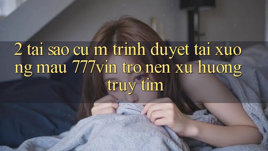2. Tại Sao Cụ M Trình Duyệt “Tải xuống Mau 777vin” Trở nên Xu Hướng Truy tìm?