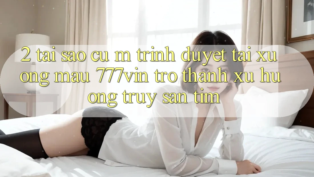 2. Tại Sao Cụ M Trình Duyệt “Tải xuống Mau 777vin” Trở thành Xu Hướng Truy săn tìm?